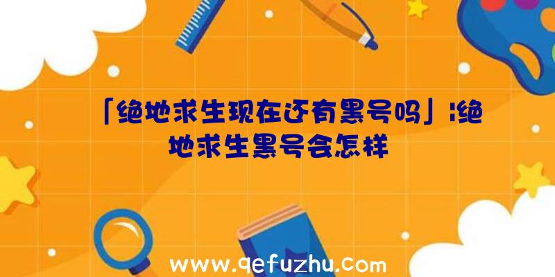 「绝地求生现在还有黑号吗」|绝地求生黑号会怎样